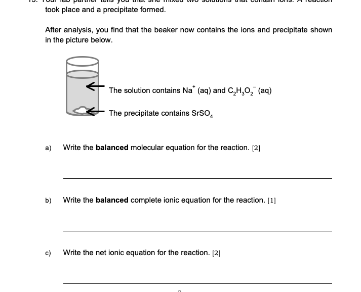 took place and a precipitate formed.
After analysis, you find that the beaker now contains the ions and precipitate shown
in the picture below.
The solution contains Na' (aq) and C,H,O, (aq)
The precipitate contains SrSO,
a)
Write the balanced molecular equation for the reaction. [2]
b)
Write the balanced complete ionic equation for the reaction. [1]
c)
Write the net ionic equation for the reaction. [2]
