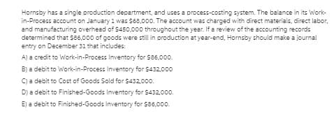 Hornsby has a single production department, and uses a process-costing system. The balance in its Work-
in-Process account on January 1 was $68,000. The account was charged with direct materials, direct labor,
and manufacturing overhead of $450,000 throughout the year. If a review of the accounting records
determined that S86,000 of goods were still in production at year-end, Hornsby should make a journal
entry on December 31 that includes:
A) a credit to Work-in-Process Inventory for $86,000.
B) a debit to Work-in-Process Inventory for $432,000
C) a debit to Cost of Goods Sold for $432,000.
D) a debit to Finished-Goods Inventory for $432,0.
E) a debit to Finished-Goods Inventory for $86,00.
