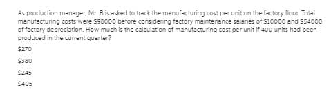 As production manager, Mr. B is asked to track the manufacturing cost per unit on the factory floor. Total
manufacturing costs were $98000 before considering factory maintenance salaries of $10000 and $54000
of factory depreciation. How much is the calculation of manufacturing cost per unit if 40o units had been
produced in the current quarter?
$270
$380
$245
$405
