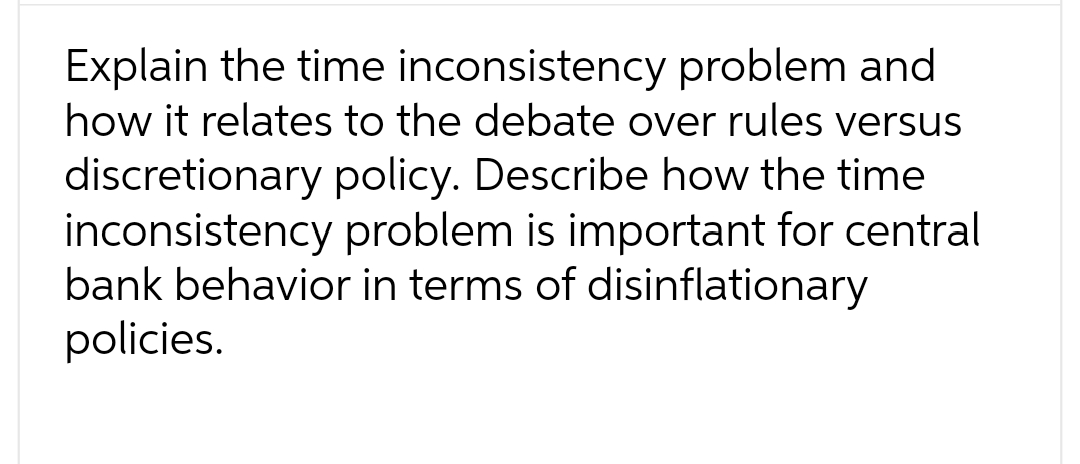 Explain the time inconsistency problem and
how it relates to the debate over rules versus
discretionary policy. Describe how the time
inconsistency problem is important for central
bank behavior in terms of disinflationary
policies.