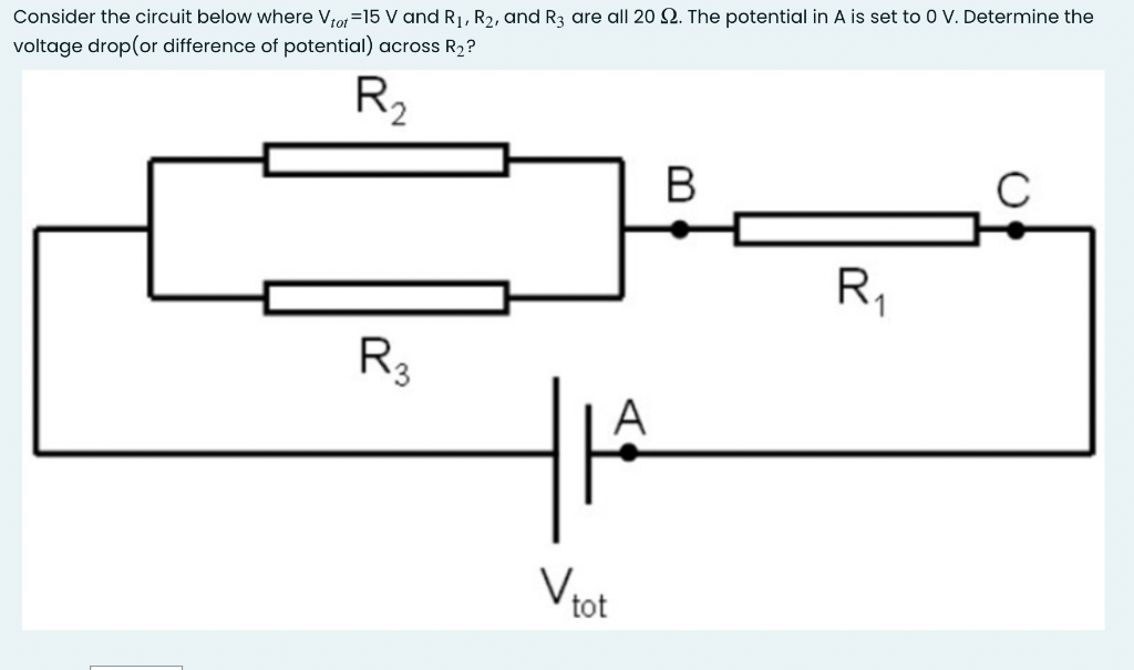 Consider the circuit below where Vtot=15 V and R₁, R₂, and R3 are all 20 . The potential in A is set to 0 V. Determine the
voltage drop(or difference of potential) across R₂?
R₂
لله
A
V tot
B
R₁
C