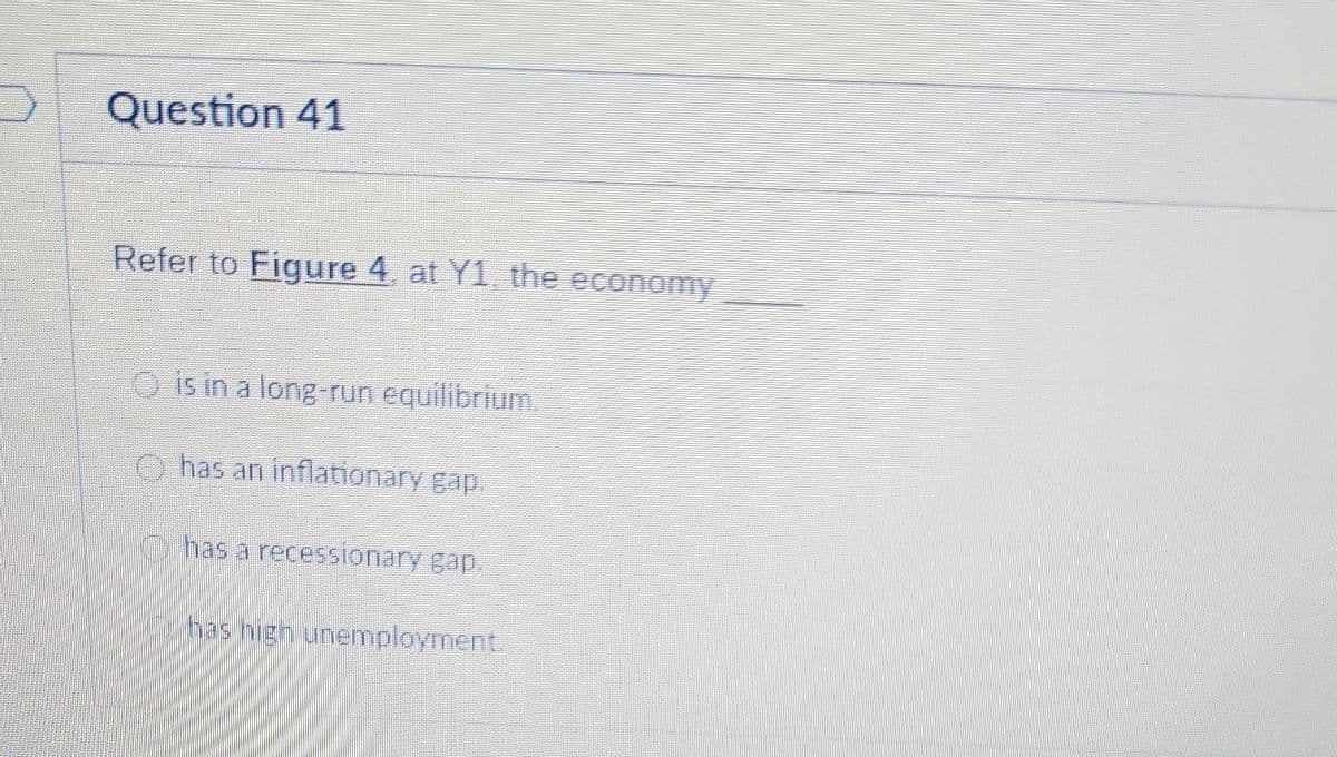 Question 41
Refer to Figure 4, at Y1, the economy
is in a long-run equilibrium
has an inflationary gap.
has a recessionary gap.
has high unemployment