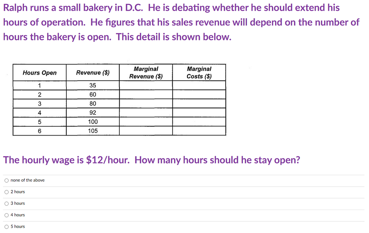 Ralph runs a small bakery in D.C. He is debating whether he should extend his
hours of operation. He figures that his sales revenue will depend on the number of
hours the bakery is open. This detail is shown below.
Hours Open
O none of the above
O 2 hours
O 3 hours
1
2
3
4
5
6
O 4 hours
The hourly wage is $12/hour. How many hours should he stay open?
O 5 hours
Revenue ($)
35
60
80
92
100
105
Marginal
Revenue ($)
Marginal
Costs ($)