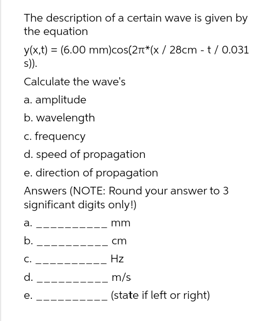 The description of a certain wave is given by
the equation
y(x,t) (6.00 mm)cos(2π*(x / 28cm - t/0.031
s)).
Calculate the wave's
a. amplitude
b. wavelength
c. frequency
d. speed of propagation
e. direction of propagation
Answers (NOTE: Round your answer to 3
significant digits only!)
mm
cm
Hz
m/s
(state if left or right)
a.
b.
C.
d.
e.