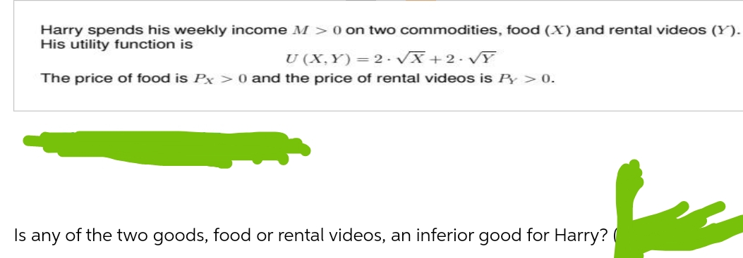 Harry spends his weekly income M > 0 on two commodities, food (X) and rental videos (Y).
His utility function is
U (X,Y)=2-√x+2·√Y
The price of food is Px > 0 and the price of rental videos is Py > 0.
Is any of the two goods, food or rental videos, an inferior good for Harry? (