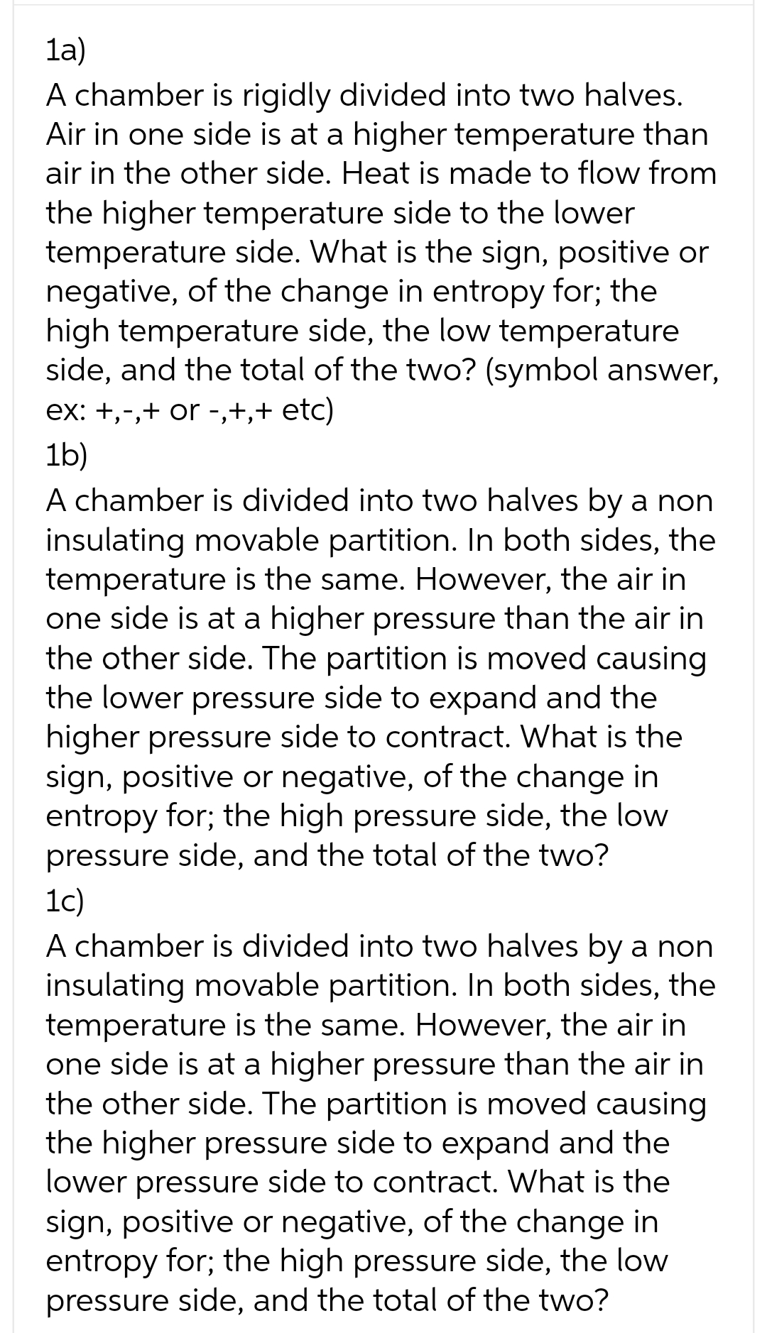 1a)
A chamber is rigidly divided into two halves.
Air in one side is at a higher temperature than
air in the other side. Heat is made to flow from
the higher temperature side to the lower
temperature side. What is the sign, positive or
negative, of the change in entropy for; the
high temperature side, the low temperature
side, and the total of the two? (symbol answer,
ex: +,-,+ or -,+,+ etc)
1b)
A chamber is divided into two halves by a non
insulating movable partition. In both sides, the
temperature is the same. However, the air in
one side is at a higher pressure than the air in
the other side. The partition is moved causing
the lower pressure side to expand and the
higher pressure side to contract. What is the
sign, positive or negative, of the change in
entropy for; the high pressure side, the low
pressure side, and the total of the two?
1c)
A chamber is divided into two halves by a non
insulating movable partition. In both sides, the
temperature is the same. However, the air in
one side is at a higher pressure than the air in
the other side. The partition is moved causing
the higher pressure side to expand and the
lower pressure side to contract. What is the
sign, positive or negative, of the change in
entropy for; the high pressure side, the low
pressure side, and the total of the two?