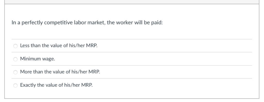 In a perfectly competitive labor market, the worker will be paid:
O Less than the value of his/her MRP.
O Minimum wage.
O More than the value of his/her MRP.
O Exactly the value of his/her MRP.