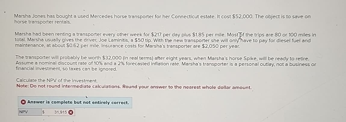 Marsha Jones has bought a used Mercedes horse transporter for her Connecticut estate. It cost $52,000. The object is to save on
horse transporter rentals.
Marsha had been renting a transporter every other week for $217 per day plus $1.85 per mile. Most of the trips are 80 or 100 miles in
total. Marsha usually gives the driver, Joe Laminitis, a $50 tip. With the new transporter she will only have to pay for diesel fuel and
maintenance, at about $0.62 per mile. Insurance costs for Marsha's transporter are $2,050 per year.
The transporter will probably be worth $32,000 (in real terms) after eight years, when Marsha's horse Spike, will be ready to retire.
Assume a nominal discount rate of 10% and a 2% forecasted inflation rate. Marsha's transporter is a personal outlay, not a business or
financial investment, so taxes can be ignored.
Calculate the NPV of the investment.
Note: Do not round intermediate calculations. Round your answer to the nearest whole dollar amount.
Answer is complete but not entirely correct.
NPV
$
31,915