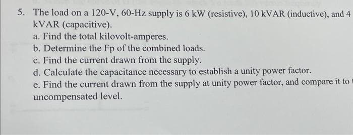 5. The load on a 120-V, 60-Hz supply is 6 kW (resistive), 10 kVAR (inductive), and 4
kVAR (capacitive).
a. Find the total kilovolt-amperes.
b. Determine the Fp of the combined loads.
c. Find the current drawn from the supply.
d. Calculate the capacitance necessary to establish a unity power factor.
e. Find the current drawn from the supply at unity power factor, and compare it to
uncompensated level.