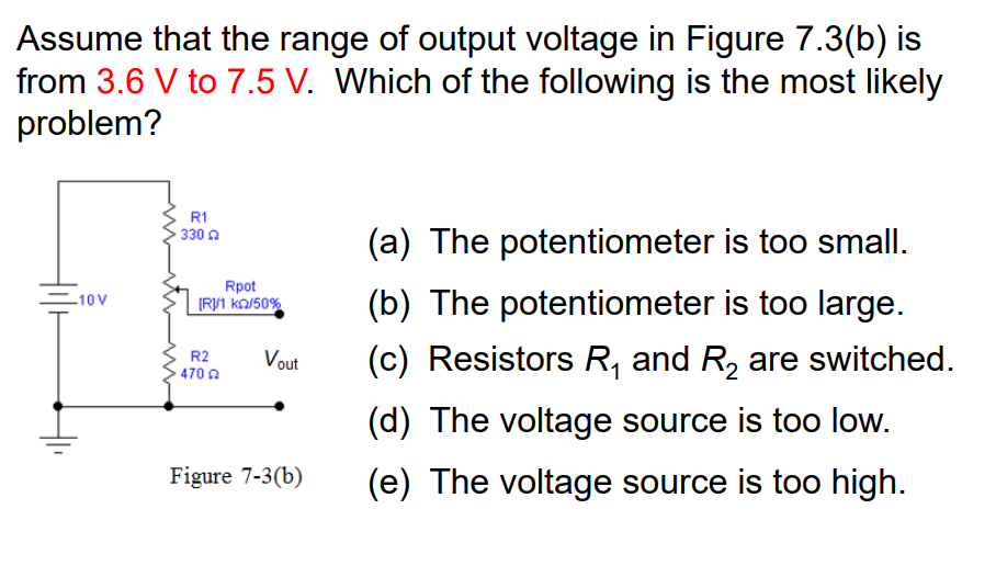 Assume that the range of output voltage in Figure 7.3(b) is
from 3.6 V to 7.5 V. Which of the following is the most likely
problem?
-10V
R1
330
Rpot
[R]/1 Ka/50%
R2
4702
Vout
Figure 7-3(b)
(a) The potentiometer is too small.
(b) The potentiometer is too large.
(c) Resistors R₁ and R₂ are switched.
(d) The voltage source is too low.
(e) The voltage source is too high.