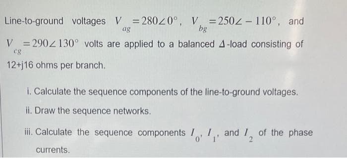 Line-to-ground voltages V = 28020°,
ag
V =2502-110°, and
bg
V=2902130° volts are applied to a balanced A-load consisting of
cg
12+j16 ohms per branch.
i. Calculate the sequence components of the line-to-ground voltages.
ii. Draw the sequence networks.
iii. Calculate the sequence components I, I, and I of the phase
0' 1'
2
currents.