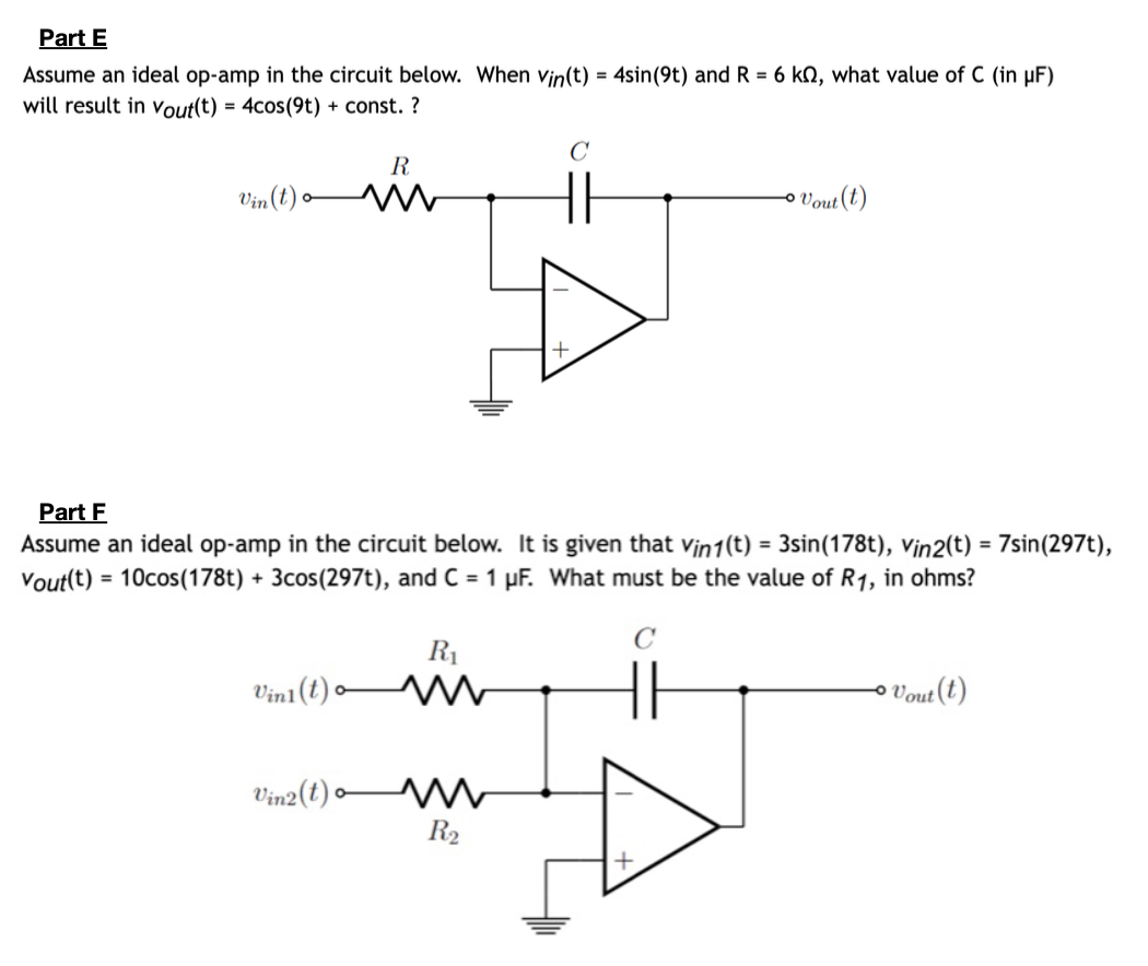 Part E
Assume an ideal op-amp in the circuit below. When Vin(t) = 4sin (9t) and R = 6 k, what value
will result in Vout(t) = 4cos(9t) + const. ?
Vin (t) o
Vini(t)
R
M
Vin2 (t)
Part F
Assume an ideal op-amp in the circuit below. It is given that vin1(t) = 3sin (178t), Vin2(t) = 7sin(297t),
Vout(t) = 10cos(178t) + 3cos(297t), and C = 1 µF. What must be the value of R1, in ohms?
C
R₁
m
C
m
R₂
Vout (t)
C (in µF)
Vout(t)