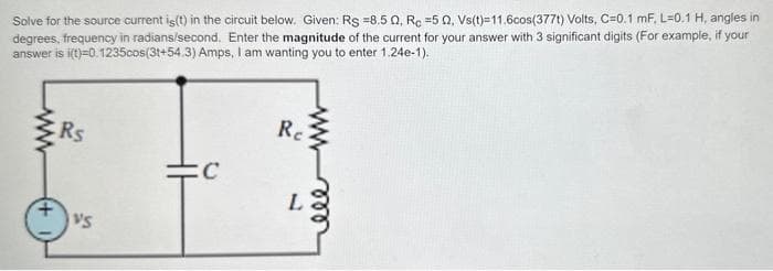 Solve for the source current is(t) in the circuit below. Given: Rs =8.50, Rc =50, Vs(t)=11.6cos(377t) Volts, C=0.1 mF, L=0.1 H, angles in
degrees, frequency in radians/second. Enter the magnitude of the current for your answer with 3 significant digits (For example, if your
answer is i(t)=0.1235cos(3t+54.3) Amps, I am wanting you to enter 1.24e-1).
Rs
VS
C
Re
L
www
ele