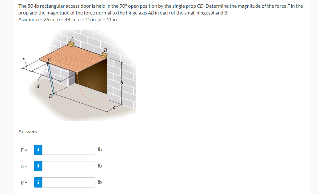 The 50-lb rectangular access door is held in the 90° open position by the single prop CD. Determine the magnitude of the force F in the
prop and the magnitude of the force normal to the hinge axis AB in each of the small hinges A and B.
Assume a = 26 in., b = 48 in., c = 15 in., d = 41 in.
Answers:
H
i
i
F= i
A =
B =
lb
lb
lb