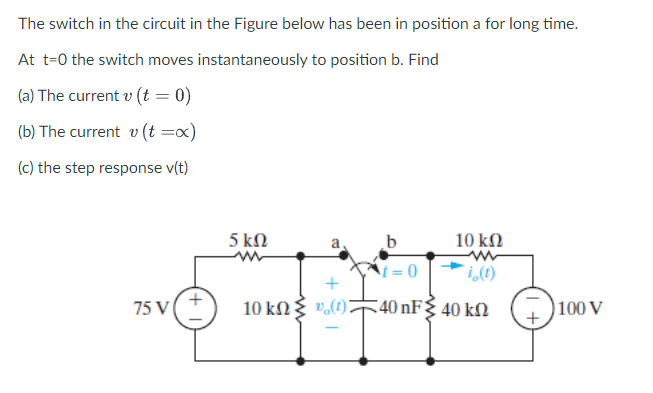 The switch in the circuit in the Figure below has been in position a for long time.
At t=0 the switch moves instantaneously to position b. Find
(a) The current v (t = 0)
(b) The current v (t=x)
(c) the step response v(t)
75 V (+
5 ΚΩ
+
10 ΚΩ { v(t)
10 ΚΩ
=0
i(1)
5 40 πF Σ 40 ΚΩ
100 V