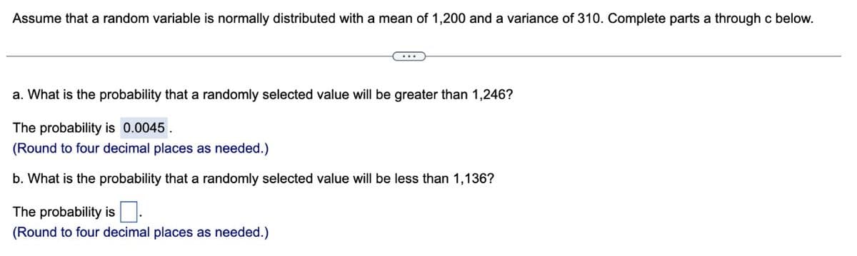 Assume that a random variable is normally distributed with a mean of 1,200 and a variance of 310. Complete parts a through c below.
a. What is the probability that a randomly selected value will be greater than 1,246?
The probability is 0.0045.
(Round to four decimal places as needed.)
b. What is the probability that a randomly selected value will be less than 1,136?
The probability is.
(Round to four decimal places as needed.)