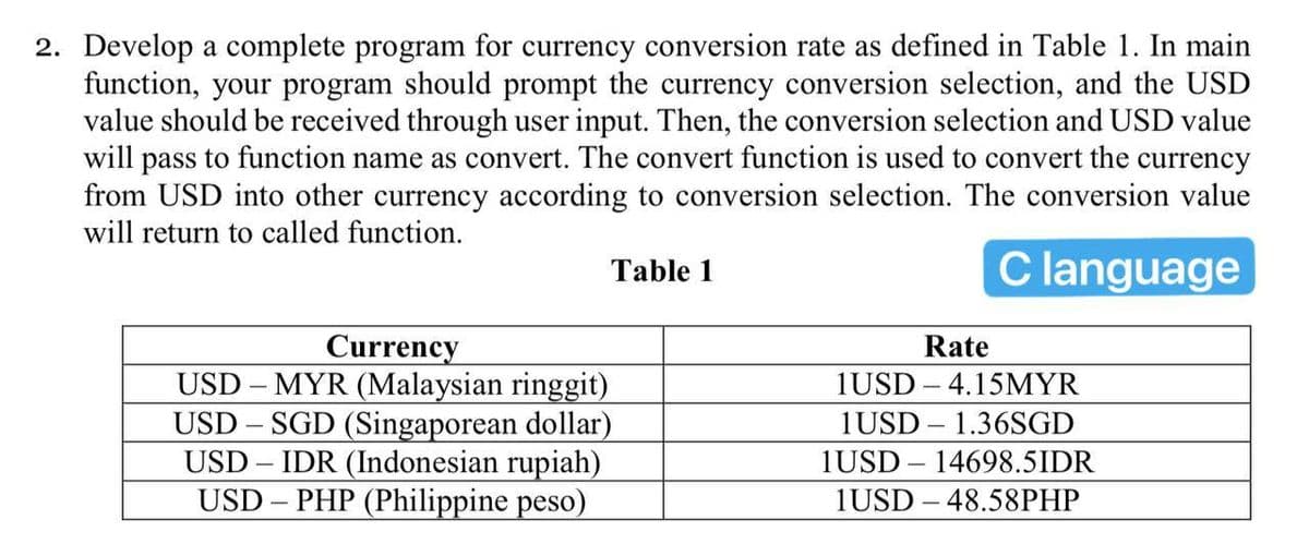 2. Develop a complete program for currency conversion rate as defined in Table 1. In main
function, your program should prompt the currency conversion selection, and the USD
value should be received through user input. Then, the conversion selection and USD value
will pass to function name as convert. The convert function is used to convert the currency
from USD into other currency according to conversion selection. The conversion value
will return to called function.
Clanguage
Table 1
Currency
USD – MYR (Malaysian ringgit)
USD – SGD (Singaporean dollar)
USD – IDR (Indonesian rupiah)
USD – PHP (Philippine peso)
Rate
1USD – 4.15MYR
1USD – 1.36SGD
1USD – 14698.5IDR
1USD – 48.58PHP
