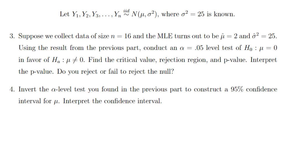 Let Y1, Y2, Y3,
Yn
* N(u, 02), where o?
25 is known.
....
3. Suppose we collect data of size n = 16 and the MLE turns out to be îu = 2 and ô² = 25.
Using the result from the previous part, conduct an a = .05 level test of Ho : µ = 0
in favor of Ha : µ #0. Find the critical value, rejection region, and p-value. Interpret
the p-value. Do you reject or fail to reject the null?
4. Invert the a-level test you found in the previous part to construct a 95% confidence
interval for u. Interpret the confidence interval.
