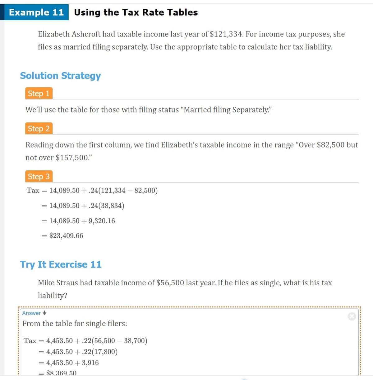Example 11 Using the Tax Rate Tables
Elizabeth Ashcroft had taxable income last year of $121,334. For income tax purposes, she
files as married filing separately. Use the appropriate table to calculate her tax liability.
Solution Strategy
Step 1
We'll use the table for those with filing status “Married filing Separately."
Step 2
Reading down the first column, we find Elizabeth's taxable income in the range "Over $82,500 but
not over $157,500."
Step 3
Tax = 14,089.50+.24(121,334 – 82,500)
= 14,089.50 + .24(38,834)
= 14,089.50 + 9,320.16
= $23,409.66
Try It Exercise 11
Mike Straus had taxable income of $56,500 last year. If he files as single, what is his tax
liability?
Answer +
From the table for single filers:
4,453.50 + .22(56,500 – 38,700)
= 4,453.50 + .22(17,800)
Таx
= 4,453.50 + 3,916
= $8.369.50.
