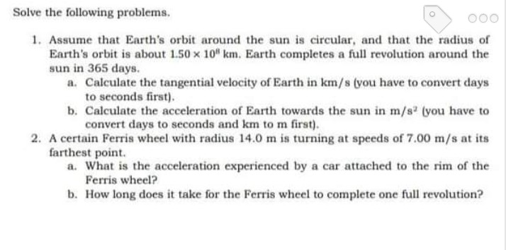 Solve the following problems.
000
1. Assume that Earth's orbit around the sun is circular, and that the radius of
Earth's orbit is about 1.50 x 10" km. Earth completes a full revolution around the
sun in 365 days.
a. Calculate the tangential velocity of Earth in km/s (you have to convert days
to seconds first).
b. Calculate the acceleration of Earth towards the sun in m/s (you have to
convert days to seconds and km to m first).
2. A certain Ferris wheel with radius 14.0 m is turning at speeds of 7.00 m/s at its
farthest point.
a. What is the acceleration experienced by a car attached to the rim of the
Ferris wheel?
b. How long does it take for the Ferris wheel to complete one full revolution?

