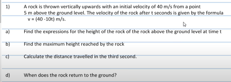 1)
a)
b)
d)
A rock is thrown vertically upwards with an initial velocity of 40 m/s from a point
5 m above the ground level. The velocity of the rock after t seconds is given by the formula
v = (40-10t) m/s.
4
Find the expressions for the height of the rock of the rock above the ground level at time t
Find the maximum height reached by the rock
Calculate the distance travelled in the third second.
When does the rock return to the ground?