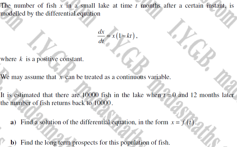 The number of fish x in a small lake at time t months after a certain instant, is
modelled by the differential equation
where k is a positive constant.
LYCR
It is
Sound 0 2 din 2 tom
dx
We may assume that x can be treated as a continuous variable.
the number of fish returns back
Y.G.Basmaths
L.Y.G.B. ma
estimated that there are 10000 fish in the lake when t=0 and 12 months later
a) Find a solution of the differential equation, in the form x = f(t)
om
b) Find the long term prospects for this population of fish.
