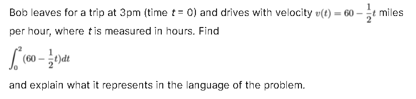 Bob leaves for a trip at 3pm (time t = 0) and drives with velocity v(t) = 60-t miles
per hour, where tis measured in hours. Find
√² (60 - 1/21)dt
and explain what it represents in the language of the problem.