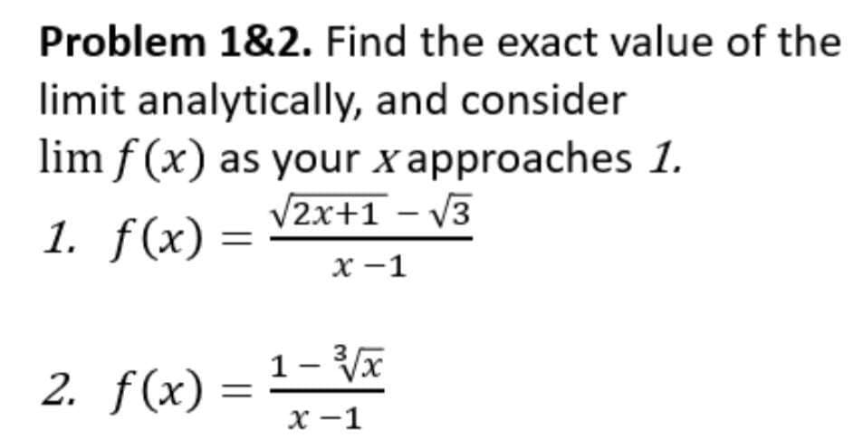 Problem 1&2. Find the exact value of the
limit analytically, and consider
lim f(x) as your x approaches 1.
√2x+1 -√3
1. f(x) =
2. f(x) =
x-1
1-³√√x
x-1
