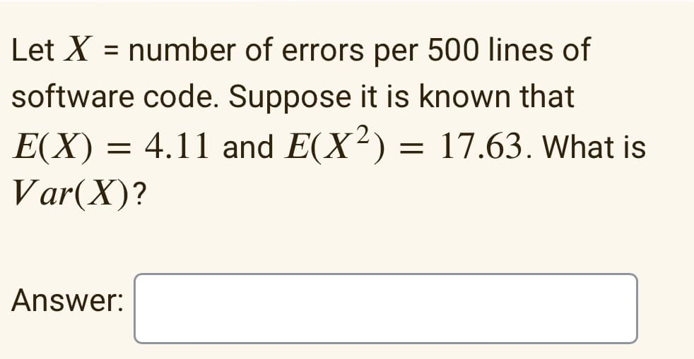 Let X = number of errors per 500 lines of
software code. Suppose it is known that
E(X) = 4.11 and E(X²) = 17.63. What is
Var(X)?
Answer:
