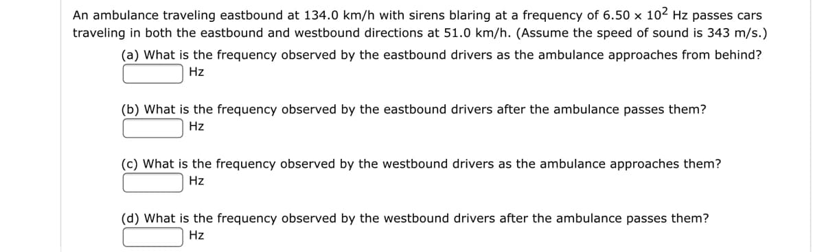 An ambulance traveling eastbound at 134.0 km/h with sirens blaring at a frequency of 6.50 × 102 Hz passes cars
traveling in both the eastbound and westbound directions at 51.0 km/h. (Assume the speed of sound is 343 m/s.)
(a) What is the frequency observed by the eastbound drivers as the ambulance approaches from behind?
Hz
(b) What is the frequency observed by the eastbound drivers after the ambulance passes them?
Hz
(c) What is the frequency observed by the westbound drivers as the ambulance approaches them?
Hz
(d) What is the frequency observed by the westbound drivers after the ambulance passes them?
Hz
