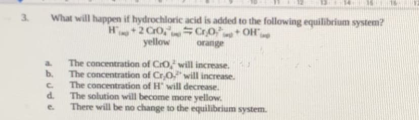 3. What will happen if hydrochloric acid is added to the following equilibrium system?
H+2
CrO₂Cr₂O+OH imp
orange
a.
ل ل ل هه
b.
C.
d.
e.
yellow
The concentration of CrO, will increase.
The concentration of Cr₂O will increase.
The concentration of H" will decrease.
The solution will become more yellow.
There will be no change to the equilibrium system.
