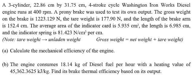 A 3-cylinder, 22.86 cm by 31.75 cm, 4-stroke cycle Washington Iron Works Diesel
enginc runs at 400 rpm. A prony brake was used to test its own output. The gross weight
on the brake is 1223.129 N, the tare weight is 177.90 N, and the length of the brake arm
is 152.4 cm. The average area of the indicator card is 5.935 cm', the length is 6.985 cm,
and the indicator spring is 81.423 N/cm per cm.
(Note: tare weight unladen weight
Gross weight = net weight + tare weight)
(a) Calculate the mechanical efficiency of the engine.
(b) The engine consumes 18.14 kg of Diesel fuel per hour with a heating value of
45,362.3625 kJ/kg. Find its brake thermal efficiency based on its output.
