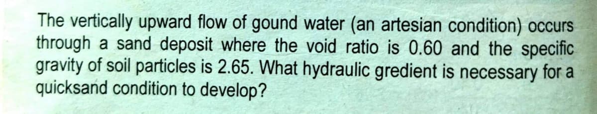 The vertically upward flow of gound water (an artesian condition) occurs
through a sand deposit where the void ratio is 0.60 and the specific
gravity of soil particles is 2.65. What hydraulic gredient is necessary for a
quicksand condition to develop?