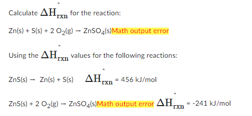 Calculate ΔΗ. for the reaction:
rxn
Zn(s) + S(s) + 2 O₂(g) → ZnSO4(s)Math output error
Using the ΔΗ., values for the following reactions:
rxn
ZnS(s)
→ Zn(s) + S(s) AHxn = 456 kJ/mol
ZnS(s) + 2 O₂(g) → ZnSO4(s)Math output error AH₂ -241 kJ/mol
rxn