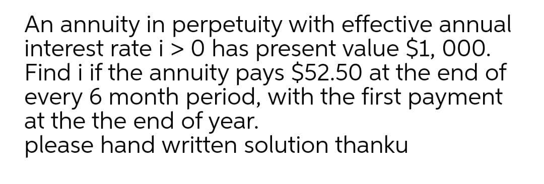 An annuity in perpetuity with effective annual
interest rate i > 0 has present value $1, 000.
Find i if the annuity pays $52.50 at the end of
every 6 month period, with the first payment
at the the end of year.
please hand written solution thanku
