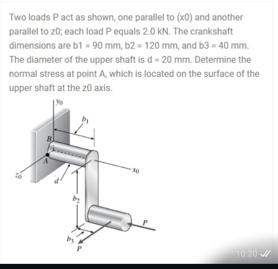 Two loads P act as shown, one parallel to (x0) and another
parallel to z0; each load P equals 2.0 kN. The crankshaft
dimensions are b1 = 90 mm, b2 = 120 mm, and b3 = 40 mm.
The diameter of the upper shaft is d = 20 mm. Determine the
normal stress at point A, which is located on the surface of the
upper shaft at the z0 axis.
| Yo
b2
b3
10:20 /
