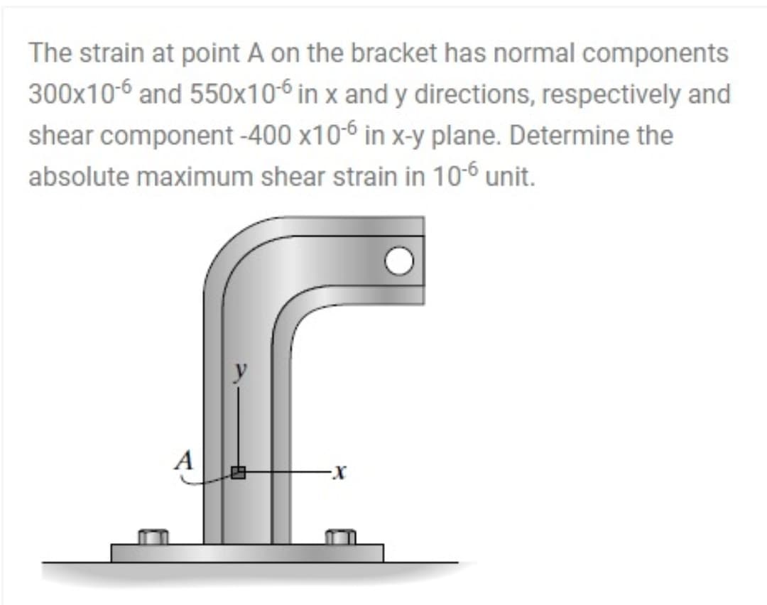 The strain at point A on the bracket has normal components
300x10-6 and 550x10-6 in x and y directions, respectively and
shear component -400 x10-6 in x-y plane. Determine the
absolute maximum shear strain in 10-6 unit.
A
X-
