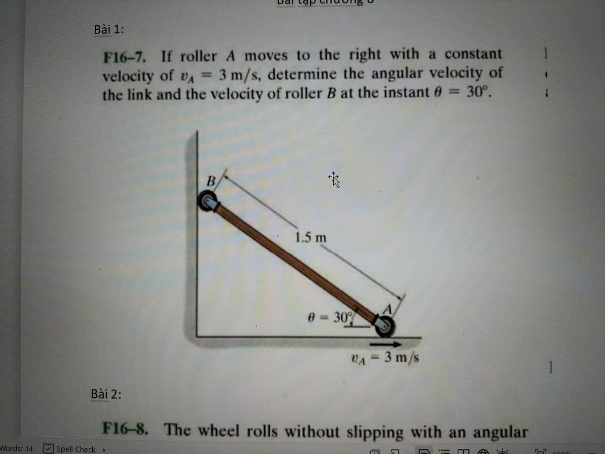 Bài 1:
F16-7. If roller A moves to the right with a constant
velocity of vA 3 m/s, determine the angular velocity of
the link and the velocity of roller B at the instant 6 = 30°.
1.5 m
0=30
VA = 3 m/s
U.A
1
Bài 2:
F16-8. The wheel rolls without slipping with an angular
Words: 14 Spell Check
B.
