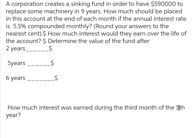 A corporation creates a sinking fund in order to have $590000 to
replace some machinery in 9 years. How much should be placed
in this account at the end of each month if the annual interest rate
is 5.5% compounded monthly? (Round your answers to the
nearest cent).$ How much interest would they earn over the life of
the account? $ Determine the value of the fund after
2 years ______$
5years
6 years
How much interest was earned during the third month of the 5th
year?