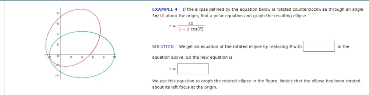 6
2
EXAMPLE 4 If the ellipse defined by the equation below is rotated counterclockwise through an angle
3π/10 about the origin, find a polar equation and graph the resulting ellipse.
r =
10
3 - 2 cos(0)
SOLUTION We get an equation of the rotated ellipse by replacing with
in the
2
equation above. So the new equation is
We use this equation to graph the rotated ellipse in the figure. Notice that the ellipse has been rotated
about its left focus at the origin.