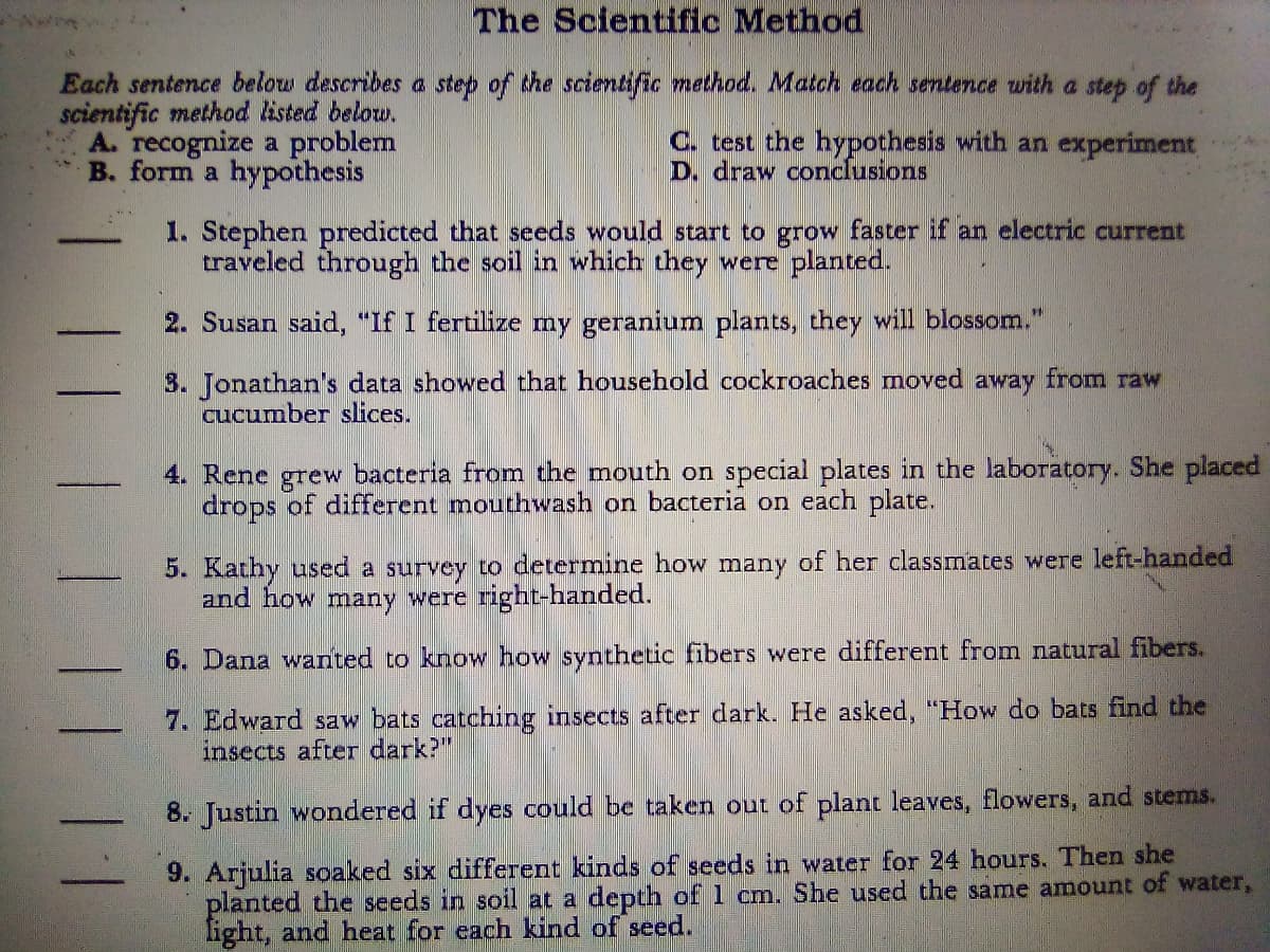 The Scientific Method
Each sentence below describes a step of the scientific method. Match each sentence with a step of the
scientific method listed below.
A. recognize a problem
B. form a hypothesis
C. test the hypothesis with an experiment
D. draw conclusions
1. Stephen predicted that seeds would start to grow faster if an electric current
traveled through the soil in which they were planted.
2. Susan said, "If I fertilize my geranium plants, they will blossom."
3. Jonathan's data showed that household cockroaches moved away from raw
cucumber slices.
4. Rene grew bacteria from the mouth on special plates in the laboratory. She placed
drops of different mouthwash on bacteria on each plate.
5. Kathy used a survey to determine how many of her classmates were left-handed
and how many were right-handed.
6. Dana wanted to know how synthetic fibers were different from natural fibers.
7. Edward saw bats catching insects after dark. He asked, "How do bats find the
insects after dark?"
8. Justin wondered if dyes could be taken out of plant leaves, flowers, and stems.
9. Arjulia soaked six different kinds of seeds in water for 24 hours. Then she
planted the seeds in soil at a depth of 1 cm. She used the same amount of water,
light, and heat for each kind of seed.
