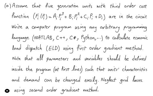 (a) Assume that five generation units with third order cost
function (F (P) = A; P+ B;P,+C; P; + D;) are in the circuit.
Write a computer program using any arbitrary programming
longuage (MATLAB, C++, C+, Python,..) to calaulate economic
load dispatch (ELD) using first order gradient method.
Note that all parameters and variables should be defined
program (at tirst lines such that units' charactenistics
and demand can be changed easily. Neglect grid losses.
o using second order gradient method.
inside the
