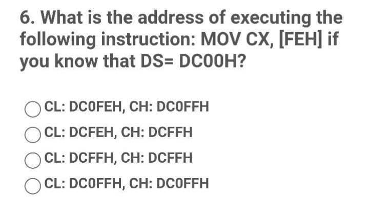 6. What is the address of executing the
following instruction: MOV CX, [FEH] if
you know that DS= DC00H?
OCL: DCOFEH, CH: DCOFFH
OCL: DCFEH, CH: DCFFH
CL: DCFFH, CH: DCFFH
CL: DCOFFH, CH: DCOFFH