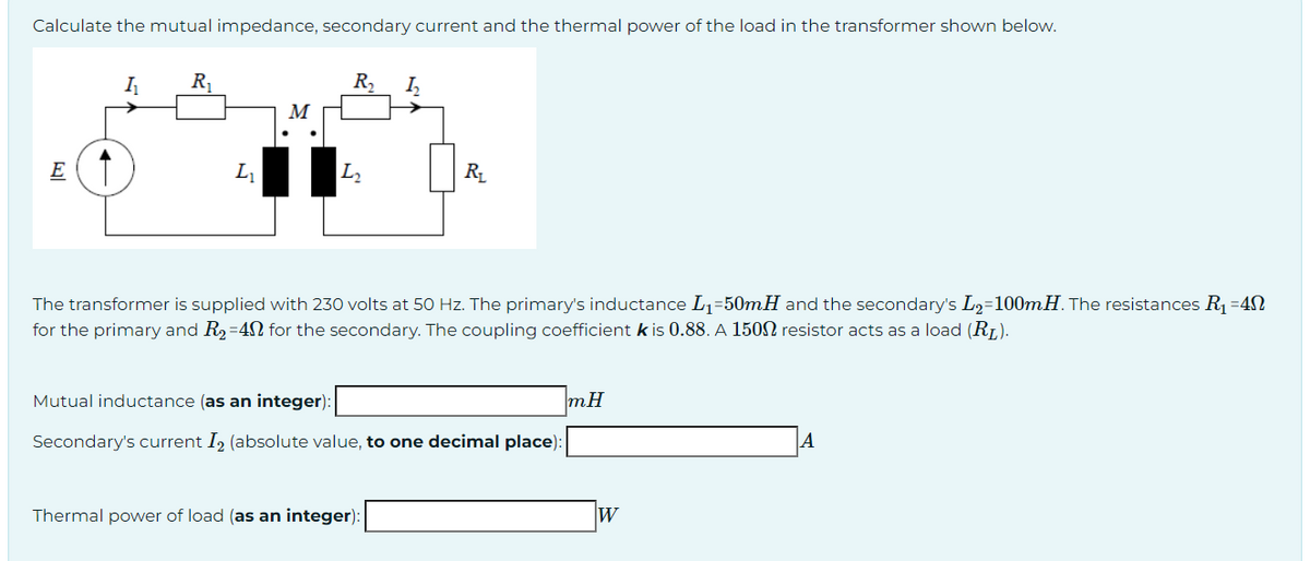 Calculate the mutual impedance, secondary current and the thermal power of the load in the transformer shown below.
E
I₁
R₁
L₁
M
R₂ 1₂
L₂
R₁
The transformer is supplied with 230 volts at 50 Hz. The primary's inductance L₁=50mH and the secondary's L₂=100mH. The resistances R₁ =40
for the primary and R₂-40 for the secondary. The coupling coefficient k is 0.88. A 1500 resistor acts as a load (R₁).
Mutual inductance (as an integer):
Secondary's current I₂ (absolute value, to one decimal place):
Thermal power of load (as an integer):
mH
W
A