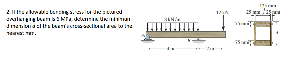2. If the allowable bending stress for the pictured
overhanging beam is 6 MPa, determine the minimum
dimension d of the beam's cross-sectional area to the
nearest mm.
8 kN/m
4 m
B
2 m-
12 kN
25 mm
75 mm
125 mm
75 mm
25 mm