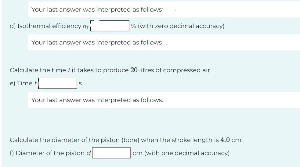 Your last answer was interpreted as follows:
d) Isothermal efficiency n
г
% (with zero decimal accuracy)
Your last answer was interpreted as follows
S
Calculate the time t it takes to produce 20 litres of compressed air
e) Time t
Your last answer was interpreted as follows:
Calculate the diameter of the piston (bore) when the stroke length is 4.0 cm.
f) Diameter of the piston d
cm (with one decimal accuracy)