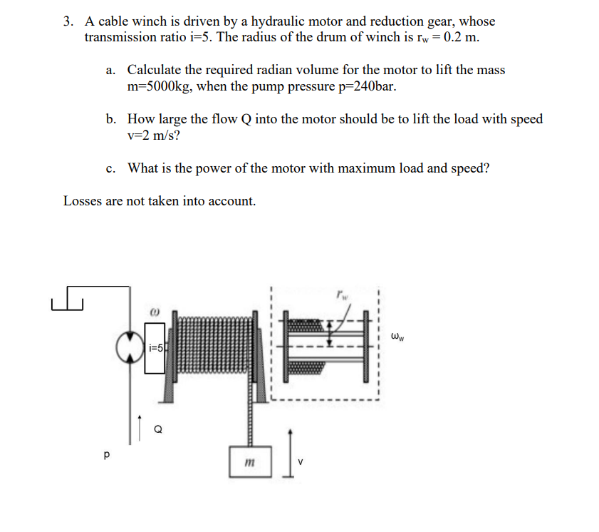 3. A cable winch is driven by a hydraulic motor and reduction gear, whose
transmission ratio i=5. The radius of the drum of winch is rw = 0.2 m.
a. Calculate the required radian volume for the motor to lift the mass
m=5000kg, when the pump pressure p=240bar.
b. How large the flow Q into the motor should be to lift the load with speed
v=2 m/s?
c. What is the power of the motor with maximum load and speed?
Losses are not taken into account.
р
i=5
m
V
3
WW