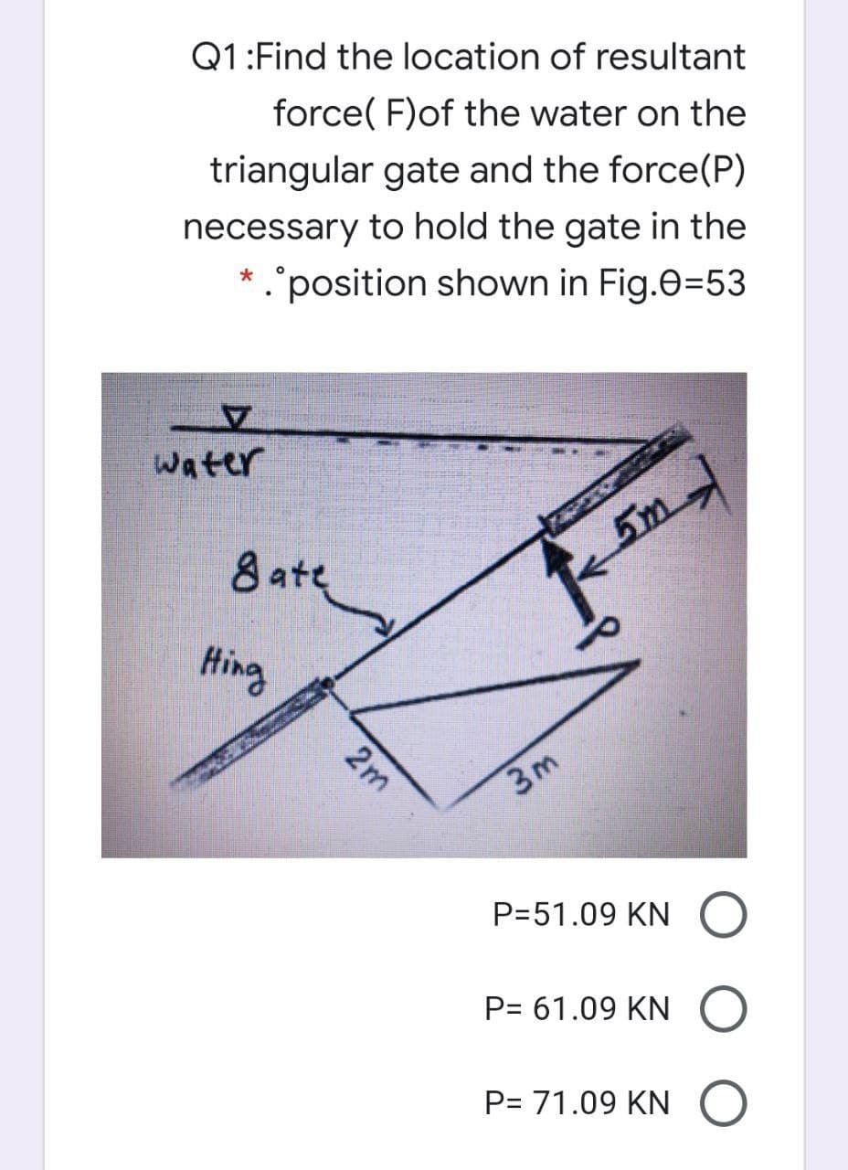 Q1:Find the location of resultant
force( F)of the water on the
triangular gate and the force(P)
necessary to hold the gate in the
position shown in Fig.e=53
water
8 ate
5m-
Hing
3m
P=51.09 KN
P= 61.09 KN O
P= 71.09 KN O
2m
