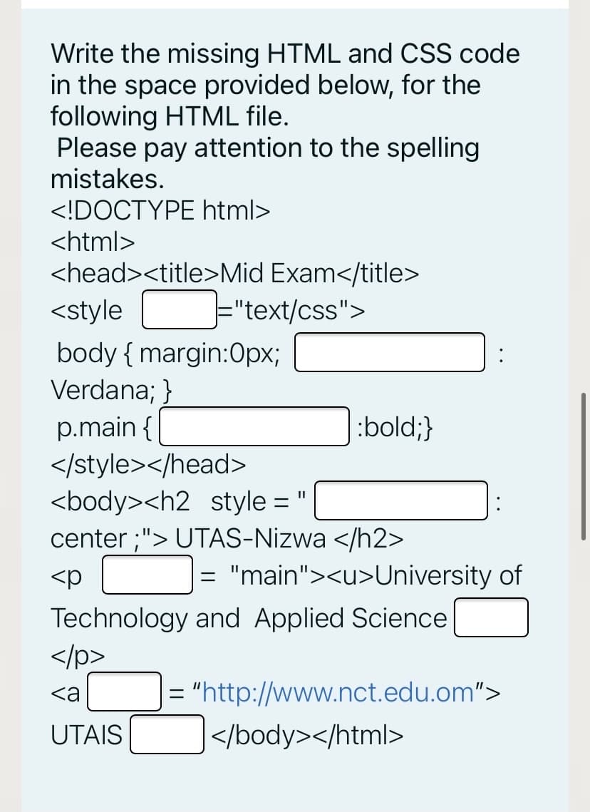Write the missing HTML and CSS code
in the space provided below, for the
following HTML file.
Please pay attention to the spelling
mistakes.
<!DOCTYPE html>
<html>
<head><title>Mid Exam</title>
<style
E"text/css">
body { margin:Opx;
Verdana; }
p.main {
:bold;}
</style></head>
<body><h2 style =
%3D
center ;"> UTAS-Nizwa </h2>
<p
= "main"><u>University of
Technology and Applied Science
</p>
<a
= "http://www.nct.edu.om">
UTAIS
|</body></html>
