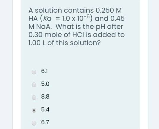 A solution contains 0.250M
HA (Ka = 1.0 x 10-6) and 0.45
M NaA. What is the pH after
0.30 mole of HCI is added to
1.00 L of this solution?
%3D
6.1
5.0
8.8
5.4
6.7
